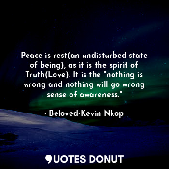 Peace is rest(an undisturbed state of being), as it is the spirit of Truth(Love). It is the "nothing is wrong and nothing will go wrong sense of awareness."