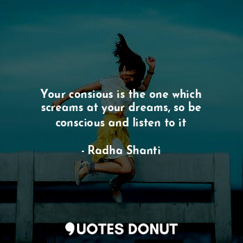 Your consious is the one which screams at your dreams, so be conscious and listen to it