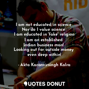 I am not educated in science 
Nor do I value science 
I am educated in 'fake' religion
I am an established 
Indian business man! 
Looking out for outside money 
even deep within!