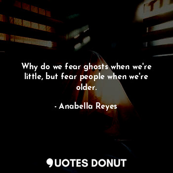 Why do we fear ghosts when we're little, but fear people when we're older.