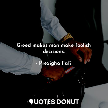 Greed makes man make foolish decisions.