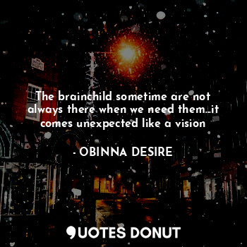 The brainchild sometime are not always there when we need them...it comes unexpected like a vision