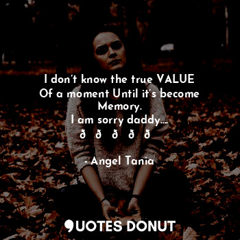 I don’t know the true VALUE
Of a moment Until it’s become
Memory.
I am sorry daddy….
?????