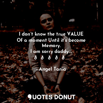  I don’t know the true VALUE
Of a moment Until it’s become
Memory.
I am sorry dad... - Angel Tania - Quotes Donut