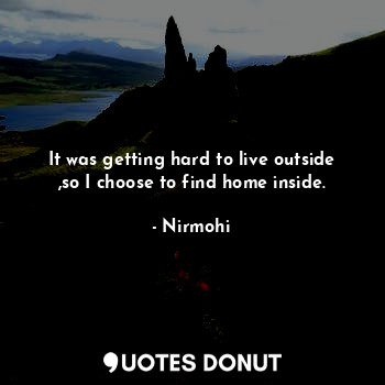 It was getting hard to live outside ,so I choose to find home inside.