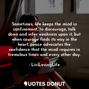 Sometimes, life keeps the mind in confinement, to discourage, talk down and infer weakness upon it, but when courage finds its way in the heart, peace advocates the confidence that the mind requires in tremulous times and every other day.