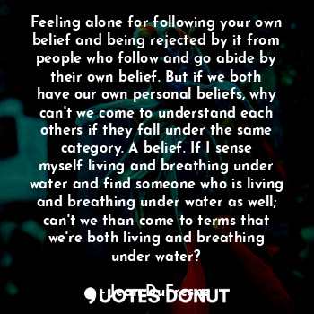 Feeling alone for following your own belief and being rejected by it from people who follow and go abide by their own belief. But if we both have our own personal beliefs, why can't we come to understand each others if they fall under the same category. A belief. If I sense myself living and breathing under water and find someone who is living and breathing under water as well; can't we than come to terms that we're both living and breathing under water?