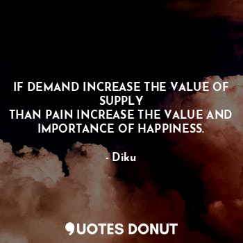 IF DEMAND INCREASE THE VALUE OF SUPPLY
THAN PAIN INCREASE THE VALUE AND IMPORTANCE OF HAPPINESS.