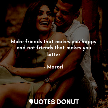 Make friends that makes you happy and not friends that makes you bitter