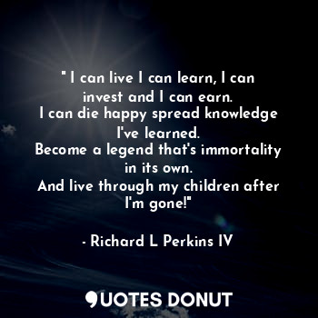 " I can live I can learn, I can invest and I can earn.
I can die happy spread knowledge I've learned.
Become a legend that's immortality in its own.
And live through my children after I'm gone!"