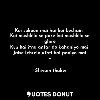 Koi sukoon mai hai koi bechain 
Koi mushkilo se pare koi mushkilo se ghire
Kyu hai itna antar do kahaniyo mai 
Jaise lehrein uthti hai paniyo mai ...