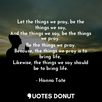 Let the things we pray, be the things we say,
And the things we say, be the things we pray. 
Be the things we pray.
Because, the things we pray is to bring life, 
Likewise, the things we say should be to bring life.