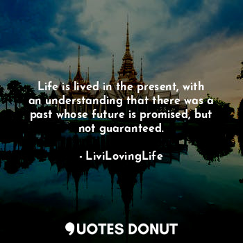 Life is lived in the present, with an understanding that there was a past whose future is promised, but not guaranteed.