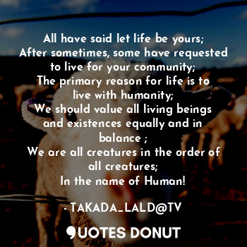 All have said let life be yours;
After sometimes, some have requested to live for your community;
The primary reason for life is to live with humanity;
We should value all living beings and existences equally and in balance ;
We are all creatures in the order of all creatures;
In the name of Human!