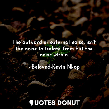 The outward or external noise, isn't the noise to isolate from but the noise within.