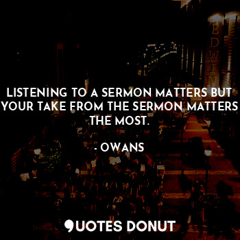 LISTENING TO A SERMON MATTERS BUT YOUR TAKE FROM THE SERMON MATTERS THE MOST.