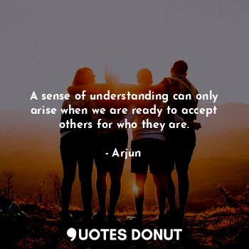 A sense of understanding can only arise when we are ready to accept others for who they are.