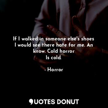 If I walked in someone else's shoes I would see there hate for me. An know. Cold horror
Is cold.