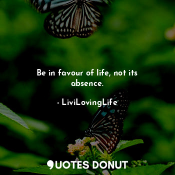 Be in favour of life, not its absence.