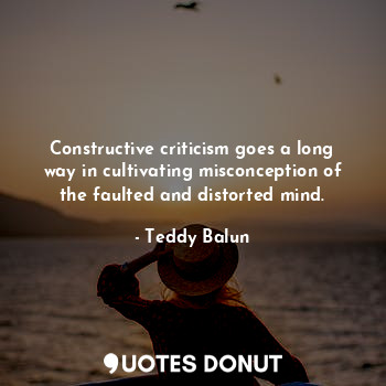 Constructive criticism goes a long way in cultivating misconception of the faulted and distorted mind.