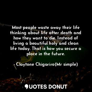 Most people waste away their life thinking about life after death and how they want to die. Instead of living a beautiful holy and clean life today. That is how you secure a place in the future.