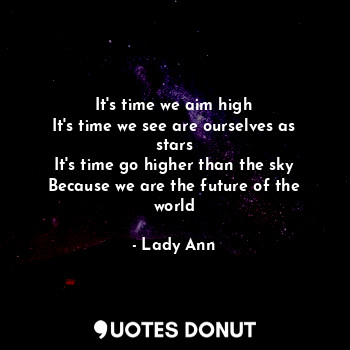 It's time we aim high
It's time we see are ourselves as stars
It's time go higher than the sky
Because we are the future of the world