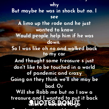 I drove down the rode and I see in the rode a treasure. And I thought I was seeing things
But no I was not. It was real so I stopped and got out the car. And I ran to it and it spoke
Help help. Then I was like no way then I helped
Him to his feet and he ran away. But why
But maybe he was in shock but no. I see
A limo up the rode and he just wanted to know
Would people help him if he was down. 
So I was like oh no and walked back to my car
And thought some treasure s just don't like to be touched in a world of pandemic and crazy
Going on they think we'll she may be bad. Or
Will she Robb me but no I saw a treasure and I wanted to put it back where it needed to go
But who knew he could run track as if I had
A gun or something wow. No I move around
By faith and grace of holy God. And masked
To the nines yes.