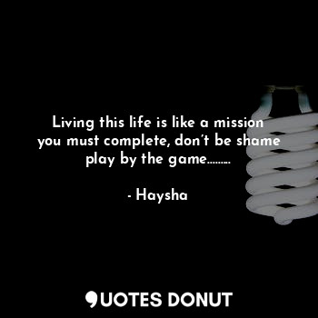Living this life is like a mission you must complete, don’t be shame play by the game.........