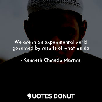 We are in an experimental world governed by results of what we do