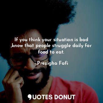 If you think your situation is bad ,know that people struggle daily for food to eat.