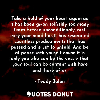 Take a hold of your heart again as it has been given selfishly too many times before unconditionaly, rest easy your mind has it has resonated countless predicaments that has passed and is yet to unfold. And be at peace with youself cause it is only you who can be the vessle that your soul can be content with here and there after.