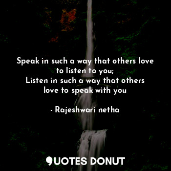Speak in such a way that others love to listen to you;
Listen in such a way that others love to speak with you