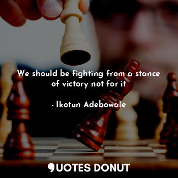 We should be fighting from a stance of victory not for it