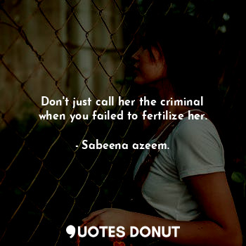 Don't just call her the criminal when you failed to fertilize her.