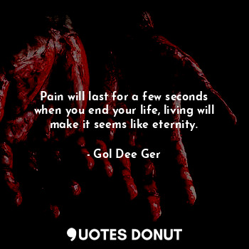 Pain will last for a few seconds when you end your life, living will make it seems like eternity.