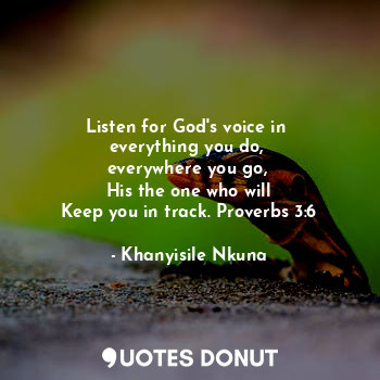 Listen for God's voice in 
everything you do, 
everywhere you go, 
His the one who will
Keep you in track. Proverbs 3:6