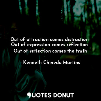  Out of attraction comes distraction 
Out of expression comes reflection 
Out of ... - Kenneth Chinedu Martins - Quotes Donut