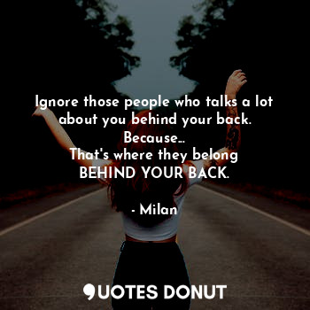 Ignore those people who talks a lot
about you behind your back.
Because...
That's where they belong
BEHIND YOUR BACK.
