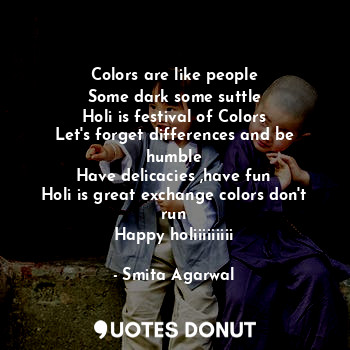 Colors are like people
Some dark some suttle
Holi is festival of Colors
Let's forget differences and be humble
Have delicacies ,have fun
Holi is great exchange colors don't run
Happy holiiiiiiiii