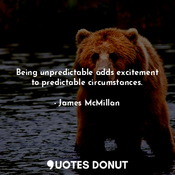 Being unpredictable adds excitement to predictable circumstances.