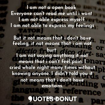 I am not a open book 
Everyone can't read me until i want 
I am not able express myself 
I am not able to express my feelings 
But it not means that i don't have feeling, it not means that i am not hurt 
I am not saying anything it not means that i can't feel pain. I cried whole night many times without knowing anyone. I didn't told you it not means that i don't have emotions.