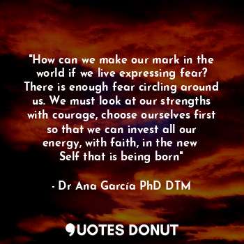 "How can we make our mark in the world if we live expressing fear? There is enough fear circling around us. We must look at our strengths with courage, choose ourselves first so that we can invest all our energy, with faith, in the new 
Self that is being born"