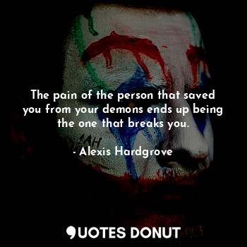 The pain of the person that saved you from your demons ends up being the one that breaks you.