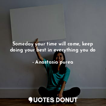 Someday your time will come, keep doing your best in everything you do