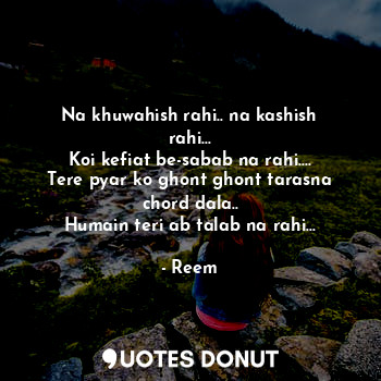 Na khuwahish rahi.. na kashish rahi...
Koi kefiat be-sabab na rahi....
Tere pyar ko ghont ghont tarasna chord dala..
Humain teri ab talab na rahi...