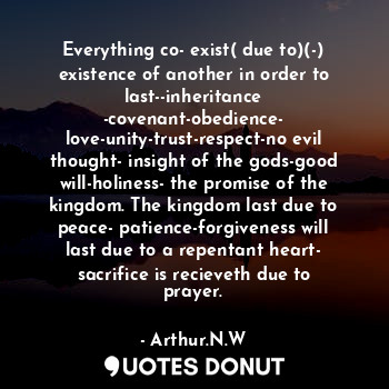 Everything co- exist( due to)(-) existence of another in order to last--inheritance -covenant-obedience- love-unity-trust-respect-no evil thought- insight of the gods-good will-holiness- the promise of the kingdom. The kingdom last due to peace- patience-forgiveness will last due to a repentant heart- sacrifice is recieveth due to prayer.