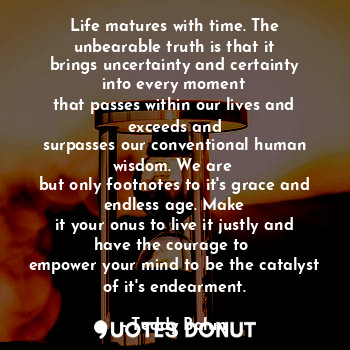 Life matures with time. The unbearable truth is that it
brings uncertainty and certainty into every moment
that passes within our lives and exceeds and
surpasses our conventional human wisdom. We are 
but only footnotes to it's grace and endless age. Make
it your onus to live it justly and have the courage to 
empower your mind to be the catalyst of it's endearment.