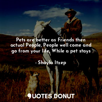 Pets are better as Friends then actual People, People well come and go from your life, While a pet stays