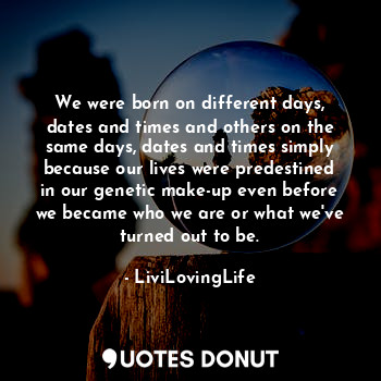 We were born on different days, dates and times and others on the same days, dates and times simply because our lives were predestined in our genetic make-up even before we became who we are or what we've turned out to be.