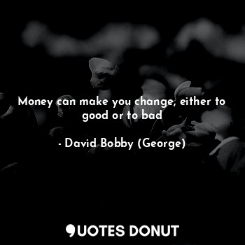 Money can make you change, either to good or to bad